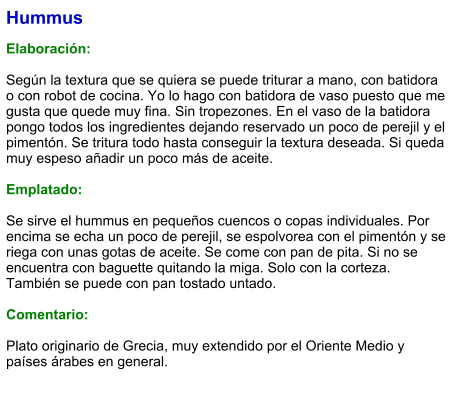 Hummus  Elaboración:  Según la textura que se quiera se puede triturar a mano, con batidora o con robot de cocina. Yo lo hago con batidora de vaso puesto que me gusta que quede muy fina. Sin tropezones. En el vaso de la batidora pongo todos los ingredientes dejando reservado un poco de perejil y el pimentón. Se tritura todo hasta conseguir la textura deseada. Si queda muy espeso añadir un poco más de aceite.  Emplatado:  Se sirve el hummus en pequeños cuencos o copas individuales. Por encima se echa un poco de perejil, se espolvorea con el pimentón y se riega con unas gotas de aceite. Se come con pan de pita. Si no se encuentra con baguette quitando la miga. Solo con la corteza. También se puede con pan tostado untado.  Comentario:  Plato originario de Grecia, muy extendido por el Oriente Medio y países árabes en general.