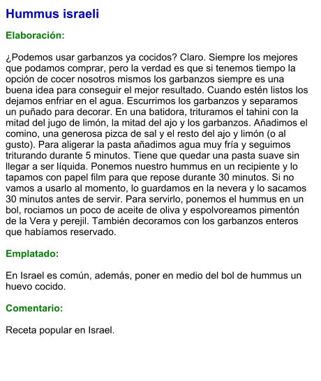 Hummus israeli  Elaboración:  ¿Podemos usar garbanzos ya cocidos? Claro. Siempre los mejores que podamos comprar, pero la verdad es que si tenemos tiempo la opción de cocer nosotros mismos los garbanzos siempre es una buena idea para conseguir el mejor resultado. Cuando estén listos los dejamos enfriar en el agua. Escurrimos los garbanzos y separamos un puñado para decorar. En una batidora, trituramos el tahini con la mitad del jugo de limón, la mitad del ajo y los garbanzos. Añadimos el comino, una generosa pizca de sal y el resto del ajo y limón (o al gusto). Para aligerar la pasta añadimos agua muy fría y seguimos triturando durante 5 minutos. Tiene que quedar una pasta suave sin llegar a ser líquida. Ponemos nuestro hummus en un recipiente y lo tapamos con papel film para que repose durante 30 minutos. Si no vamos a usarlo al momento, lo guardamos en la nevera y lo sacamos 30 minutos antes de servir. Para servirlo, ponemos el hummus en un bol, rociamos un poco de aceite de oliva y espolvoreamos pimentón de la Vera y perejil. También decoramos con los garbanzos enteros que habíamos reservado.   Emplatado:  En Israel es común, además, poner en medio del bol de hummus un huevo cocido.  Comentario:  Receta popular en Israel.