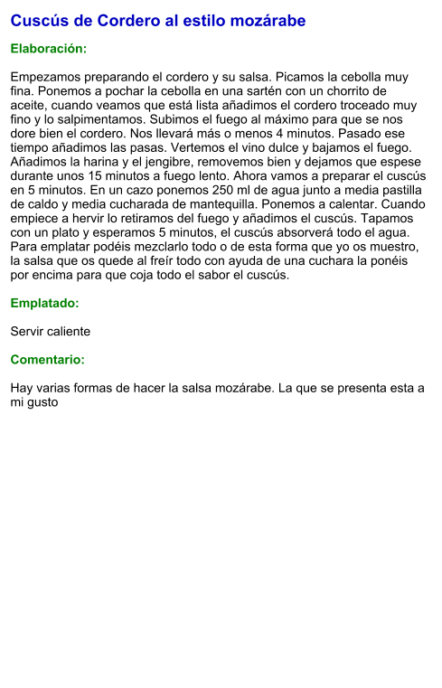 Cuscús de Cordero al estilo mozárabe  Elaboración:  Empezamos preparando el cordero y su salsa. Picamos la cebolla muy fina. Ponemos a pochar la cebolla en una sartén con un chorrito de aceite, cuando veamos que está lista añadimos el cordero troceado muy fino y lo salpimentamos. Subimos el fuego al máximo para que se nos dore bien el cordero. Nos llevará más o menos 4 minutos. Pasado ese tiempo añadimos las pasas. Vertemos el vino dulce y bajamos el fuego.  Añadimos la harina y el jengibre, removemos bien y dejamos que espese durante unos 15 minutos a fuego lento. Ahora vamos a preparar el cuscús en 5 minutos. En un cazo ponemos 250 ml de agua junto a media pastilla de caldo y media cucharada de mantequilla. Ponemos a calentar. Cuando empiece a hervir lo retiramos del fuego y añadimos el cuscús. Tapamos con un plato y esperamos 5 minutos, el cuscús absorverá todo el agua. Para emplatar podéis mezclarlo todo o de esta forma que yo os muestro, la salsa que os quede al freír todo con ayuda de una cuchara la ponéis por encima para que coja todo el sabor el cuscús.  Emplatado:  Servir caliente  Comentario:  Hay varias formas de hacer la salsa mozárabe. La que se presenta esta a mi gusto