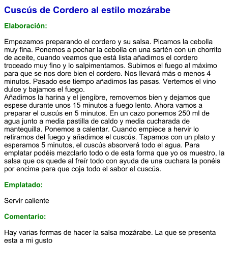 Cuscús de Cordero al estilo mozárabe  Elaboración:  Empezamos preparando el cordero y su salsa. Picamos la cebolla muy fina. Ponemos a pochar la cebolla en una sartén con un chorrito de aceite, cuando veamos que está lista añadimos el cordero troceado muy fino y lo salpimentamos. Subimos el fuego al máximo para que se nos dore bien el cordero. Nos llevará más o menos 4 minutos. Pasado ese tiempo añadimos las pasas. Vertemos el vino dulce y bajamos el fuego.  Añadimos la harina y el jengibre, removemos bien y dejamos que espese durante unos 15 minutos a fuego lento. Ahora vamos a preparar el cuscús en 5 minutos. En un cazo ponemos 250 ml de agua junto a media pastilla de caldo y media cucharada de mantequilla. Ponemos a calentar. Cuando empiece a hervir lo retiramos del fuego y añadimos el cuscús. Tapamos con un plato y esperamos 5 minutos, el cuscús absorverá todo el agua. Para emplatar podéis mezclarlo todo o de esta forma que yo os muestro, la salsa que os quede al freír todo con ayuda de una cuchara la ponéis por encima para que coja todo el sabor el cuscús.  Emplatado:  Servir caliente  Comentario:  Hay varias formas de hacer la salsa mozárabe. La que se presenta esta a mi gusto