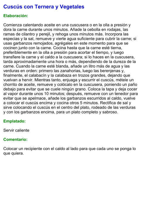 Cuscús con Ternera y Vegetales  Elaboración:  Comienza calentando aceite en una cuscusera o en la olla a presión y dora la carne durante unos minutos. Añade la cebolla en rodajas, las ramas de cilantro y perejil, y rehoga unos minutos más. Incorpora las especias y la sal, remueve y vierte agua suficiente para cubrir la carne; si usas garbanzos remojados, agrégales en este momento para que se cocinen junto con la carne. Cocina hasta que la carne esté tierna, preferiblemente en la olla a presión para acortar el tiempo, y luego transfiere la carne y el caldo a la cuscusera; si lo haces en la cuscusera, tarda aproximadamente una hora o más, dependiendo de la dureza de la carne. Cuando la carne esté blanda, añade un litro más de agua y las verduras en orden: primero las zanahorias, luego las berenjenas y, finalmente, el calabacín y la calabaza en trozos grandes, dejando que vuelvan a hervir. Mientras tanto, enjuaga y escurrir el cuscús, métele un chorrito de aceite, remueve y colócalo en la cuscusera, poniendo un paño debajo para evitar que se cuele ningún grano. Coloca la tapa y deja cocer al vapor durante unos 10 minutos; después, remueve con un tenedor para evitar que se apelmace, añade los garbanzos escurridos al caldo, vuelve a colocar el cuscús encima y cocina otros 5 minutos. Rectifica de sal y sirve colocando el cuscús en el centro del plato, rodeado de las verduras y con los garbanzos encima, para un plato completo y sabroso.  Emplatado:  Servir caliente  Comentario:  Colocar un recipiente con el caldo al lado para que cada uno se ponga lo que quiera.