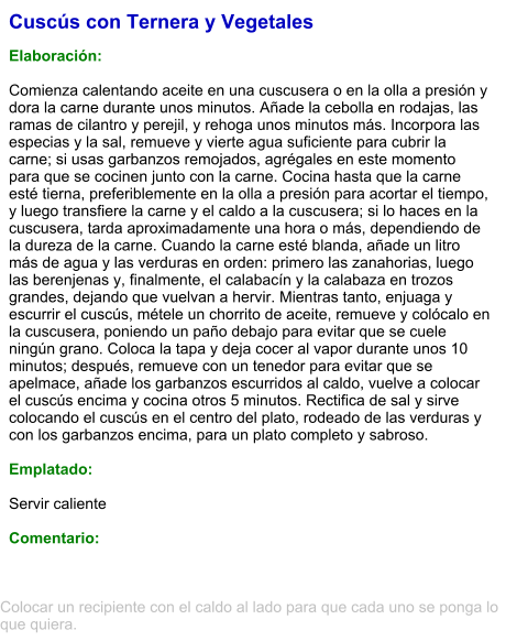 Cuscús con Ternera y Vegetales  Elaboración:  Comienza calentando aceite en una cuscusera o en la olla a presión y dora la carne durante unos minutos. Añade la cebolla en rodajas, las ramas de cilantro y perejil, y rehoga unos minutos más. Incorpora las especias y la sal, remueve y vierte agua suficiente para cubrir la carne; si usas garbanzos remojados, agrégales en este momento para que se cocinen junto con la carne. Cocina hasta que la carne esté tierna, preferiblemente en la olla a presión para acortar el tiempo, y luego transfiere la carne y el caldo a la cuscusera; si lo haces en la cuscusera, tarda aproximadamente una hora o más, dependiendo de la dureza de la carne. Cuando la carne esté blanda, añade un litro más de agua y las verduras en orden: primero las zanahorias, luego las berenjenas y, finalmente, el calabacín y la calabaza en trozos grandes, dejando que vuelvan a hervir. Mientras tanto, enjuaga y escurrir el cuscús, métele un chorrito de aceite, remueve y colócalo en la cuscusera, poniendo un paño debajo para evitar que se cuele ningún grano. Coloca la tapa y deja cocer al vapor durante unos 10 minutos; después, remueve con un tenedor para evitar que se apelmace, añade los garbanzos escurridos al caldo, vuelve a colocar el cuscús encima y cocina otros 5 minutos. Rectifica de sal y sirve colocando el cuscús en el centro del plato, rodeado de las verduras y con los garbanzos encima, para un plato completo y sabroso.  Emplatado:  Servir caliente  Comentario:  Colocar un recipiente con el caldo al lado para que cada uno se ponga lo que quiera.