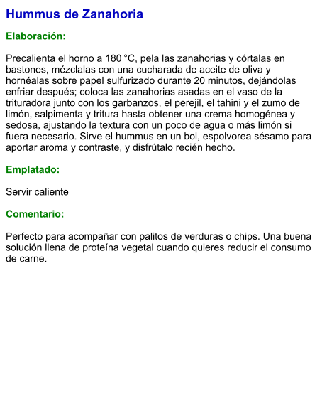 Hummus de Zanahoria  Elaboración:  Precalienta el horno a 180 °C, pela las zanahorias y córtalas en bastones, mézclalas con una cucharada de aceite de oliva y hornéalas sobre papel sulfurizado durante 20 minutos, dejándolas enfriar después; coloca las zanahorias asadas en el vaso de la trituradora junto con los garbanzos, el perejil, el tahini y el zumo de limón, salpimenta y tritura hasta obtener una crema homogénea y sedosa, ajustando la textura con un poco de agua o más limón si fuera necesario. Sirve el hummus en un bol, espolvorea sésamo para aportar aroma y contraste, y disfrútalo recién hecho.  Emplatado:  Servir caliente  Comentario:  Perfecto para acompañar con palitos de verduras o chips. Una buena solución llena de proteína vegetal cuando quieres reducir el consumo de carne.