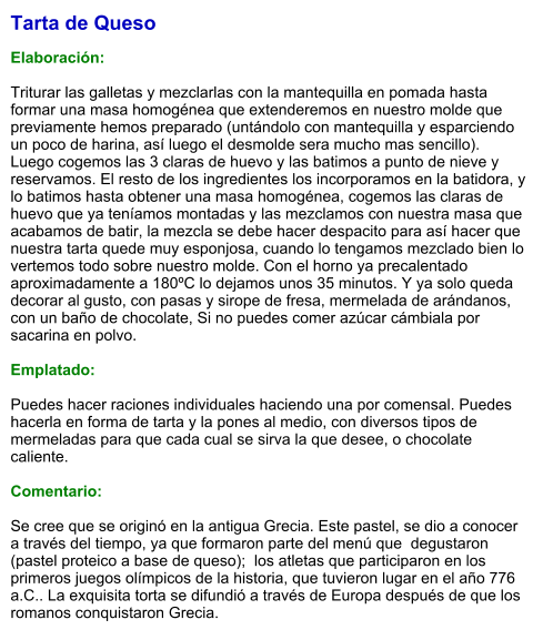 Tarta de Queso  Elaboración:  Triturar las galletas y mezclarlas con la mantequilla en pomada hasta formar una masa homogénea que extenderemos en nuestro molde que previamente hemos preparado (untándolo con mantequilla y esparciendo un poco de harina, así luego el desmolde sera mucho mas sencillo). Luego cogemos las 3 claras de huevo y las batimos a punto de nieve y reservamos. El resto de los ingredientes los incorporamos en la batidora, y lo batimos hasta obtener una masa homogénea, cogemos las claras de huevo que ya teníamos montadas y las mezclamos con nuestra masa que acabamos de batir, la mezcla se debe hacer despacito para así hacer que nuestra tarta quede muy esponjosa, cuando lo tengamos mezclado bien lo vertemos todo sobre nuestro molde. Con el horno ya precalentado aproximadamente a 180ºC lo dejamos unos 35 minutos. Y ya solo queda decorar al gusto, con pasas y sirope de fresa, mermelada de arándanos, con un baño de chocolate, Si no puedes comer azúcar cámbiala por sacarina en polvo.  Emplatado:  Puedes hacer raciones individuales haciendo una por comensal. Puedes hacerla en forma de tarta y la pones al medio, con diversos tipos de mermeladas para que cada cual se sirva la que desee, o chocolate caliente.   Comentario:  Se cree que se originó en la antigua Grecia. Este pastel, se dio a conocer a través del tiempo, ya que formaron parte del menú que  degustaron  (pastel proteico a base de queso);  los atletas que participaron en los  primeros juegos olímpicos de la historia, que tuvieron lugar en el año 776 a.C.. La exquisita torta se difundió a través de Europa después de que los romanos conquistaron Grecia.