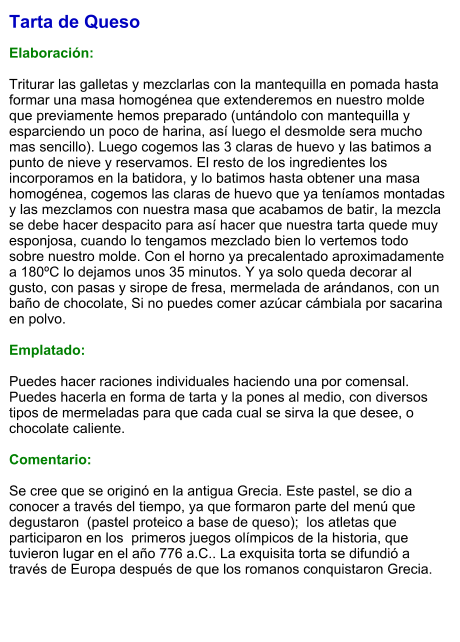 Tarta de Queso  Elaboración:  Triturar las galletas y mezclarlas con la mantequilla en pomada hasta formar una masa homogénea que extenderemos en nuestro molde que previamente hemos preparado (untándolo con mantequilla y esparciendo un poco de harina, así luego el desmolde sera mucho mas sencillo). Luego cogemos las 3 claras de huevo y las batimos a punto de nieve y reservamos. El resto de los ingredientes los incorporamos en la batidora, y lo batimos hasta obtener una masa homogénea, cogemos las claras de huevo que ya teníamos montadas y las mezclamos con nuestra masa que acabamos de batir, la mezcla se debe hacer despacito para así hacer que nuestra tarta quede muy esponjosa, cuando lo tengamos mezclado bien lo vertemos todo sobre nuestro molde. Con el horno ya precalentado aproximadamente a 180ºC lo dejamos unos 35 minutos. Y ya solo queda decorar al gusto, con pasas y sirope de fresa, mermelada de arándanos, con un baño de chocolate, Si no puedes comer azúcar cámbiala por sacarina en polvo.  Emplatado:  Puedes hacer raciones individuales haciendo una por comensal. Puedes hacerla en forma de tarta y la pones al medio, con diversos tipos de mermeladas para que cada cual se sirva la que desee, o chocolate caliente.   Comentario:  Se cree que se originó en la antigua Grecia. Este pastel, se dio a conocer a través del tiempo, ya que formaron parte del menú que  degustaron  (pastel proteico a base de queso);  los atletas que participaron en los  primeros juegos olímpicos de la historia, que tuvieron lugar en el año 776 a.C.. La exquisita torta se difundió a través de Europa después de que los romanos conquistaron Grecia.