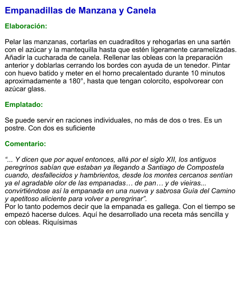 Empanadillas de Manzana y Canela  Elaboración:  Pelar las manzanas, cortarlas en cuadraditos y rehogarlas en una sartén con el azúcar y la mantequilla hasta que estén ligeramente caramelizadas. Añadir la cucharada de canela. Rellenar las obleas con la preparación anterior y doblarlas cerrando los bordes con ayuda de un tenedor. Pintar con huevo batido y meter en el horno precalentado durante 10 minutos aproximadamente a 180°, hasta que tengan colorcito, espolvorear con azúcar glass.   Emplatado:  Se puede servir en raciones individuales, no más de dos o tres. Es un postre. Con dos es suficiente  Comentario:  “... Y dicen que por aquel entonces, allá por el siglo XII, los antiguos peregrinos sabían que estaban ya llegando a Santiago de Compostela cuando, desfallecidos y hambrientos, desde los montes cercanos sentían ya el agradable olor de las empanadas… de pan… y de vieiras... convirtiéndose así la empanada en una nueva y sabrosa Guía del Camino y apetitoso aliciente para volver a peregrinar”.  Por lo tanto podemos decir que la empanada es gallega. Con el tiempo se empezó hacerse dulces. Aquí he desarrollado una receta más sencilla y con obleas. Riquísimas