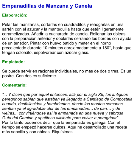 Empanadillas de Manzana y Canela  Elaboración:  Pelar las manzanas, cortarlas en cuadraditos y rehogarlas en una sartén con el azúcar y la mantequilla hasta que estén ligeramente caramelizadas. Añadir la cucharada de canela. Rellenar las obleas con la preparación anterior y doblarlas cerrando los bordes con ayuda de un tenedor. Pintar con huevo batido y meter en el horno precalentado durante 10 minutos aproximadamente a 180°, hasta que tengan colorcito, espolvorear con azúcar glass.   Emplatado:  Se puede servir en raciones individuales, no más de dos o tres. Es un postre. Con dos es suficiente  Comentario:  “... Y dicen que por aquel entonces, allá por el siglo XII, los antiguos peregrinos sabían que estaban ya llegando a Santiago de Compostela cuando, desfallecidos y hambrientos, desde los montes cercanos sentían ya el agradable olor de las empanadas… de pan… y de vieiras... convirtiéndose así la empanada en una nueva y sabrosa Guía del Camino y apetitoso aliciente para volver a peregrinar”.  Por lo tanto podemos decir que la empanada es gallega. Con el tiempo se empezó hacerse dulces. Aquí he desarrollado una receta más sencilla y con obleas. Riquísimas