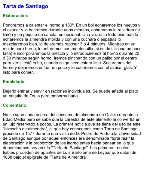 Tarta de Santiago  Elaboración:  Pondremos a calentar el horno a 180º. En un bol echaremos los huevos y el azúcar y lo batiremos durante unos minutos, echaremos la ralladura de limón y un poquito de canela, es opcional. Una vez esta todo bien batido echaremos la almendra molida y con una cuchara o espátula lo mezclaremos bien, lo dejaremos reposar 3 o 4 minutos. Mientras en un molde para horno, lo untaremos con mantequilla (si es de silicona no hace falta) e incorporaremos la mezcla y lo introduciremos al horno durante 20 ó 30 minutos según horno. Iremos pinchando con un palito por el centro para ver si está echa, cuando salga seco estará lista. Sacaremos del horno y dejaremos enfriar un poco y lo cubriremos con el azúcar glas. Y listo para comer.  Emplatado:  Dejarlo enfriar y servir en raciones individuales. Se puede añadir al plato un poquito de Orujo para emborracharla.  Comentario:  No se sabe nada acerca del consumo de almendra en Galicia durante la Edad Media pero se sabe que la carestía de este alimento le convertía en un lujo reservado a pocos. La primera noticia que se tiene del uso de este "bizcocho de almendra", al que hoy conocemos como Tarta de Santiago, procede de 1577 durante una visita de D. Pedro de Porto a la Universidad de Santiago aunque por aquel entonces era denominada "torta real" la elaboración y la proporción de los ingredientes hacía pensar en lo que denominamos hoy en día "Tarta de Santiago". Las primeras recetas fiables proceden de apuntes de Luis Bartolomé de Leybar que datan de 1838 bajo el epígrafe de "Tarta de Almendra".