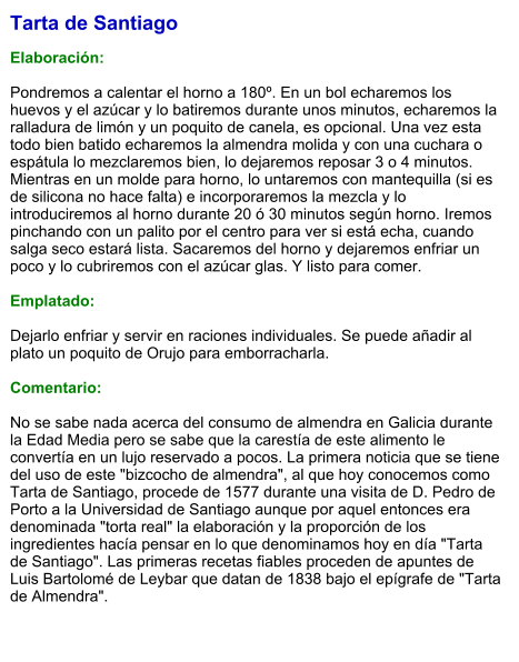 Tarta de Santiago  Elaboración:  Pondremos a calentar el horno a 180º. En un bol echaremos los huevos y el azúcar y lo batiremos durante unos minutos, echaremos la ralladura de limón y un poquito de canela, es opcional. Una vez esta todo bien batido echaremos la almendra molida y con una cuchara o espátula lo mezclaremos bien, lo dejaremos reposar 3 o 4 minutos. Mientras en un molde para horno, lo untaremos con mantequilla (si es de silicona no hace falta) e incorporaremos la mezcla y lo introduciremos al horno durante 20 ó 30 minutos según horno. Iremos pinchando con un palito por el centro para ver si está echa, cuando salga seco estará lista. Sacaremos del horno y dejaremos enfriar un poco y lo cubriremos con el azúcar glas. Y listo para comer.  Emplatado:  Dejarlo enfriar y servir en raciones individuales. Se puede añadir al plato un poquito de Orujo para emborracharla.  Comentario:  No se sabe nada acerca del consumo de almendra en Galicia durante la Edad Media pero se sabe que la carestía de este alimento le convertía en un lujo reservado a pocos. La primera noticia que se tiene del uso de este "bizcocho de almendra", al que hoy conocemos como Tarta de Santiago, procede de 1577 durante una visita de D. Pedro de Porto a la Universidad de Santiago aunque por aquel entonces era denominada "torta real" la elaboración y la proporción de los ingredientes hacía pensar en lo que denominamos hoy en día "Tarta de Santiago". Las primeras recetas fiables proceden de apuntes de Luis Bartolomé de Leybar que datan de 1838 bajo el epígrafe de "Tarta de Almendra".