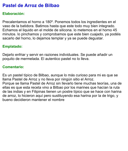 Pastel de Arroz de Bilbao  Elaboración:  Precalentamos el horno a 180º. Ponemos todos los ingredientes en el vaso de la batidora. Batimos hasta que este todo muy bien integrado. Echamos el liquido en el molde de silicona. lo metemos en el horno 45 minutos. lo pinchamos y comprobamos que este bien cuajado, ya podéis sacarlo del horno, lo dejamos templar y ya se puede degustar.  Emplatado:  Dejarlo enfriar y servir en raziones individuales. Se puede añadir un poquito de mermelada. El autentico pastel no lo lleva.  Comentario:  Es un pastel típico de Bilbao, aunque lo más curioso para mi es que se llama Pastel de Arroz y no lleva por ningún sitio el Arroz. Porque se llama Pastel de Arroz sin llevarlo tiene muchas teorías, una de ellas es que esta receta vino a Bilbao por los marines que hacían la ruta de las indias y en Filipinas tienen un postre típico que se hace con harina de arroz, lo hicieron aquí pero sustituyendo esa harina por la de trigo, y bueno decidieron mantener el nombre