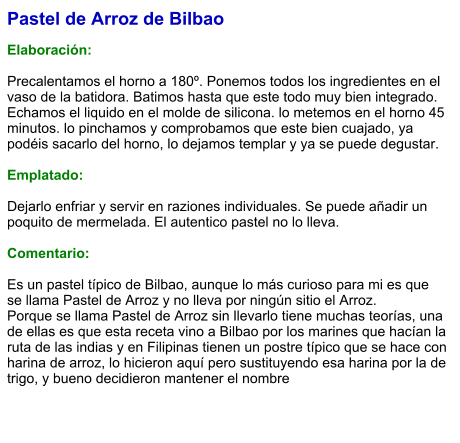 Pastel de Arroz de Bilbao  Elaboración:  Precalentamos el horno a 180º. Ponemos todos los ingredientes en el vaso de la batidora. Batimos hasta que este todo muy bien integrado. Echamos el liquido en el molde de silicona. lo metemos en el horno 45 minutos. lo pinchamos y comprobamos que este bien cuajado, ya podéis sacarlo del horno, lo dejamos templar y ya se puede degustar.  Emplatado:  Dejarlo enfriar y servir en raziones individuales. Se puede añadir un poquito de mermelada. El autentico pastel no lo lleva.  Comentario:  Es un pastel típico de Bilbao, aunque lo más curioso para mi es que se llama Pastel de Arroz y no lleva por ningún sitio el Arroz. Porque se llama Pastel de Arroz sin llevarlo tiene muchas teorías, una de ellas es que esta receta vino a Bilbao por los marines que hacían la ruta de las indias y en Filipinas tienen un postre típico que se hace con harina de arroz, lo hicieron aquí pero sustituyendo esa harina por la de trigo, y bueno decidieron mantener el nombre