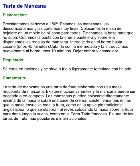 Tarta de Manzana  Elaboración:  Precalentamos el horno a 180º. Pelamos las manzanas, las descorazonamos y las cortamos muy finas. Colocamos la masa de hojaldre en un molde de silicona para tartas. Pinchamos la base para que no suba. Cubrimos la pasta con la crema pastelera y sobre ella disponemos las rodajas de manzana. Introducirlo en el horno hasta cocerlo (unos 45 minutos).Cubrirlo con la mermelada y la introducimos nuevamente al horno unos 10 minutos. Dejar enfriar y desmoldar.   Emplatado:  Se corta en raciones y se sirve o fria o ligeramente templada con helado  Comentario:  La tarta de manzana es una tarta de fruta elaborada con una masa recubierta de manzana. Existen muchas variantes y la manzana puede ser troceada o en compota. Las manzanas pueden colocarse directamente encima de la masa o sobre una base de crema. Existen variantes en las que la masa envuelve toda la fruta, como en la apple pie tradicional anglosajona, o que se elaboran al revés colocando la masa sobre la fruta para darle luego la vuelta, como en la Tarta Tatín francesa. Es una de las tartas de fruta más populares e internacionales.