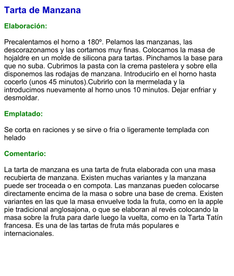 Tarta de Manzana  Elaboración:  Precalentamos el horno a 180º. Pelamos las manzanas, las descorazonamos y las cortamos muy finas. Colocamos la masa de hojaldre en un molde de silicona para tartas. Pinchamos la base para que no suba. Cubrimos la pasta con la crema pastelera y sobre ella disponemos las rodajas de manzana. Introducirlo en el horno hasta cocerlo (unos 45 minutos).Cubrirlo con la mermelada y la introducimos nuevamente al horno unos 10 minutos. Dejar enfriar y desmoldar.   Emplatado:  Se corta en raciones y se sirve o fria o ligeramente templada con helado  Comentario:  La tarta de manzana es una tarta de fruta elaborada con una masa recubierta de manzana. Existen muchas variantes y la manzana puede ser troceada o en compota. Las manzanas pueden colocarse directamente encima de la masa o sobre una base de crema. Existen variantes en las que la masa envuelve toda la fruta, como en la apple pie tradicional anglosajona, o que se elaboran al revés colocando la masa sobre la fruta para darle luego la vuelta, como en la Tarta Tatín francesa. Es una de las tartas de fruta más populares e internacionales.