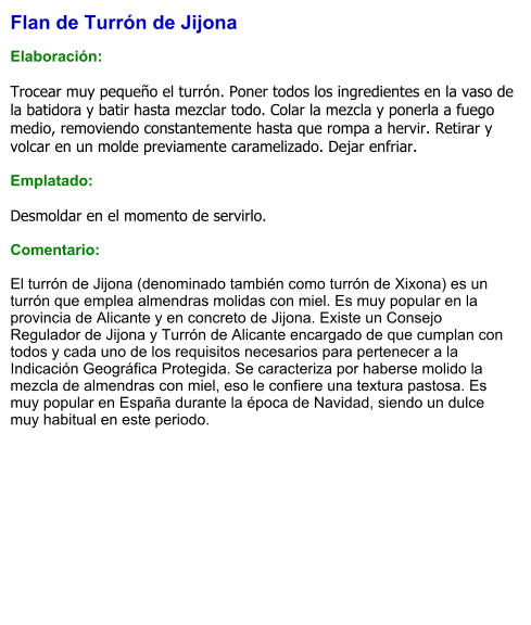 Flan de Turrón de Jijona  Elaboración:  Trocear muy pequeño el turrón. Poner todos los ingredientes en la vaso de la batidora y batir hasta mezclar todo. Colar la mezcla y ponerla a fuego medio, removiendo constantemente hasta que rompa a hervir. Retirar y volcar en un molde previamente caramelizado. Dejar enfriar.  Emplatado:  Desmoldar en el momento de servirlo.   Comentario:  El turrón de Jijona (denominado también como turrón de Xixona) es un turrón que emplea almendras molidas con miel. Es muy popular en la provincia de Alicante y en concreto de Jijona. Existe un Consejo Regulador de Jijona y Turrón de Alicante encargado de que cumplan con todos y cada uno de los requisitos necesarios para pertenecer a la Indicación Geográfica Protegida. Se caracteriza por haberse molido la mezcla de almendras con miel, eso le confiere una textura pastosa. Es muy popular en España durante la época de Navidad, siendo un dulce muy habitual en este periodo.