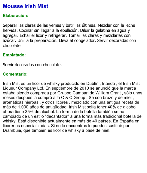 Mousse Irish Mist  Elaboración:  Separar las claras de las yemas y batir las últimas. Mezclar con la leche hervida. Cocinar sin llegar a la ebullición. Diluir la gelatina en agua y agregar. Echar el licor y refrigerar. Tomar las claras y mezclarlas con azúcar. Unir a la preparación. Lleva al congelador. Servir decoradas con chocolate.  Emplatado:  Servir decoradas con chocolate.  Comentario:  Irish Mist es un licor de whisky producido en Dublín , Irlanda , el Irish Mist Liqueur Company Ltd. En septiembre de 2010 se anunció que la marca estaba siendo comprada por Gruppo Campari de William Grant , sólo unos meses después la compró a la C & C Group . Se con brezo y de miel , aromáticas hierbas , y otros licores , mezclado con una antigua receta de más de 1.000 años de antigüedad. Irish Mist solía tener 40% de alcohol ahora tiene 35% de alcohol. La forma de la botella también se ha cambiado de un estilo "decantador" a una forma más tradicional botella de whisky. Está disponible actualmente en más de 40 países. En España en licorerías especializadas. Si no lo encuentras lo puedes sustituir por Drambuie, que también es licor de whisky a base de miel.