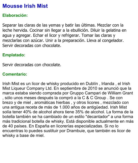 Mousse Irish Mist  Elaboración:  Separar las claras de las yemas y batir las últimas. Mezclar con la leche hervida. Cocinar sin llegar a la ebullición. Diluir la gelatina en agua y agregar. Echar el licor y refrigerar. Tomar las claras y mezclarlas con azúcar. Unir a la preparación. Lleva al congelador. Servir decoradas con chocolate.  Emplatado:  Servir decoradas con chocolate.  Comentario:  Irish Mist es un licor de whisky producido en Dublín , Irlanda , el Irish Mist Liqueur Company Ltd. En septiembre de 2010 se anunció que la marca estaba siendo comprada por Gruppo Campari de William Grant , sólo unos meses después la compró a la C & C Group . Se con brezo y de miel , aromáticas hierbas , y otros licores , mezclado con una antigua receta de más de 1.000 años de antigüedad. Irish Mist solía tener 40% de alcohol ahora tiene 35% de alcohol. La forma de la botella también se ha cambiado de un estilo "decantador" a una forma más tradicional botella de whisky. Está disponible actualmente en más de 40 países. En España en licorerías especializadas. Si no lo encuentras lo puedes sustituir por Drambuie, que también es licor de whisky a base de miel.