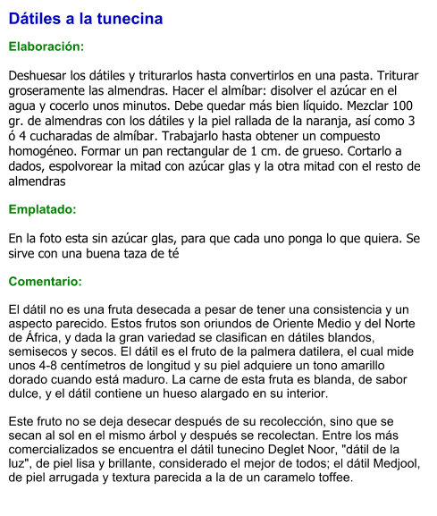 Dátiles a la tunecina  Elaboración:  Deshuesar los dátiles y triturarlos hasta convertirlos en una pasta. Triturar groseramente las almendras. Hacer el almíbar: disolver el azúcar en el agua y cocerlo unos minutos. Debe quedar más bien líquido. Mezclar 100 gr. de almendras con los dátiles y la piel rallada de la naranja, así como 3 ó 4 cucharadas de almíbar. Trabajarlo hasta obtener un compuesto homogéneo. Formar un pan rectangular de 1 cm. de grueso. Cortarlo a dados, espolvorear la mitad con azúcar glas y la otra mitad con el resto de almendras  Emplatado:  En la foto esta sin azúcar glas, para que cada uno ponga lo que quiera. Se sirve con una buena taza de té  Comentario:  El dátil no es una fruta desecada a pesar de tener una consistencia y un aspecto parecido. Estos frutos son oriundos de Oriente Medio y del Norte de África, y dada la gran variedad se clasifican en dátiles blandos, semisecos y secos. El dátil es el fruto de la palmera datilera, el cual mide unos 4-8 centímetros de longitud y su piel adquiere un tono amarillo dorado cuando está maduro. La carne de esta fruta es blanda, de sabor dulce, y el dátil contiene un hueso alargado en su interior.   Este fruto no se deja desecar después de su recolección, sino que se secan al sol en el mismo árbol y después se recolectan. Entre los más comercializados se encuentra el dátil tunecino Deglet Noor, "dátil de la luz", de piel lisa y brillante, considerado el mejor de todos; el dátil Medjool, de piel arrugada y textura parecida a la de un caramelo toffee.