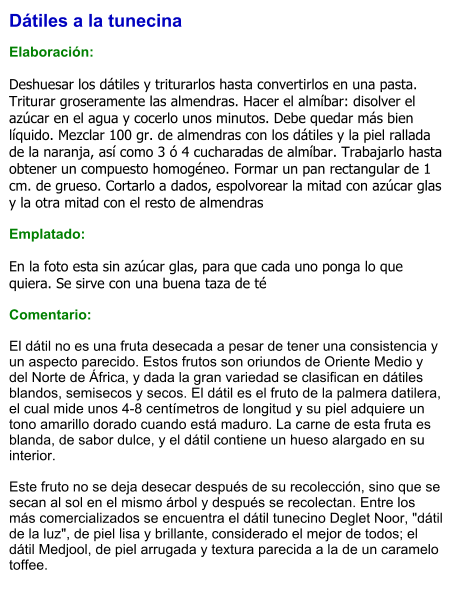 Dátiles a la tunecina  Elaboración:  Deshuesar los dátiles y triturarlos hasta convertirlos en una pasta. Triturar groseramente las almendras. Hacer el almíbar: disolver el azúcar en el agua y cocerlo unos minutos. Debe quedar más bien líquido. Mezclar 100 gr. de almendras con los dátiles y la piel rallada de la naranja, así como 3 ó 4 cucharadas de almíbar. Trabajarlo hasta obtener un compuesto homogéneo. Formar un pan rectangular de 1 cm. de grueso. Cortarlo a dados, espolvorear la mitad con azúcar glas y la otra mitad con el resto de almendras  Emplatado:  En la foto esta sin azúcar glas, para que cada uno ponga lo que quiera. Se sirve con una buena taza de té  Comentario:  El dátil no es una fruta desecada a pesar de tener una consistencia y un aspecto parecido. Estos frutos son oriundos de Oriente Medio y del Norte de África, y dada la gran variedad se clasifican en dátiles blandos, semisecos y secos. El dátil es el fruto de la palmera datilera, el cual mide unos 4-8 centímetros de longitud y su piel adquiere un tono amarillo dorado cuando está maduro. La carne de esta fruta es blanda, de sabor dulce, y el dátil contiene un hueso alargado en su interior.   Este fruto no se deja desecar después de su recolección, sino que se secan al sol en el mismo árbol y después se recolectan. Entre los más comercializados se encuentra el dátil tunecino Deglet Noor, "dátil de la luz", de piel lisa y brillante, considerado el mejor de todos; el dátil Medjool, de piel arrugada y textura parecida a la de un caramelo toffee.