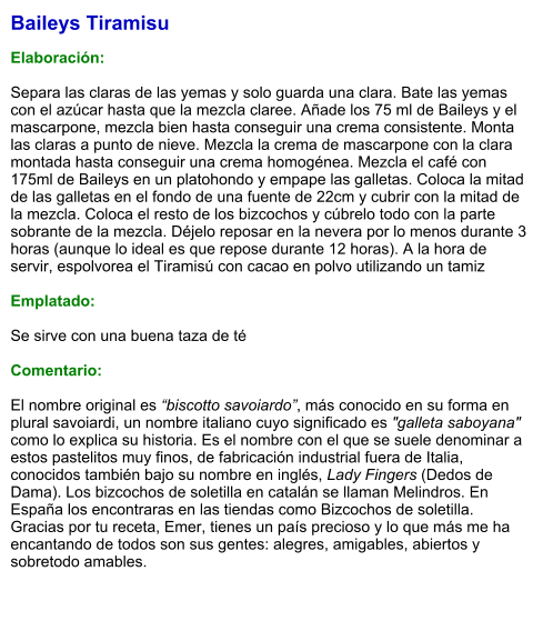 Baileys Tiramisu  Elaboración:  Separa las claras de las yemas y solo guarda una clara. Bate las yemas con el azúcar hasta que la mezcla claree. Añade los 75 ml de Baileys y el mascarpone, mezcla bien hasta conseguir una crema consistente. Monta las claras a punto de nieve. Mezcla la crema de mascarpone con la clara montada hasta conseguir una crema homogénea. Mezcla el café con 175ml de Baileys en un platohondo y empape las galletas. Coloca la mitad de las galletas en el fondo de una fuente de 22cm y cubrir con la mitad de la mezcla. Coloca el resto de los bizcochos y cúbrelo todo con la parte sobrante de la mezcla. Déjelo reposar en la nevera por lo menos durante 3 horas (aunque lo ideal es que repose durante 12 horas). A la hora de servir, espolvorea el Tiramisú con cacao en polvo utilizando un tamiz  Emplatado:  Se sirve con una buena taza de té  Comentario:  El nombre original es “biscotto savoiardo”, más conocido en su forma en plural savoiardi, un nombre italiano cuyo significado es "galleta saboyana" como lo explica su historia. Es el nombre con el que se suele denominar a estos pastelitos muy finos, de fabricación industrial fuera de Italia, conocidos también bajo su nombre en inglés, Lady Fingers (Dedos de Dama). Los bizcochos de soletilla en catalán se llaman Melindros. En España los encontraras en las tiendas como Bizcochos de soletilla. Gracias por tu receta, Emer, tienes un país precioso y lo que más me ha encantando de todos son sus gentes: alegres, amigables, abiertos y sobretodo amables.