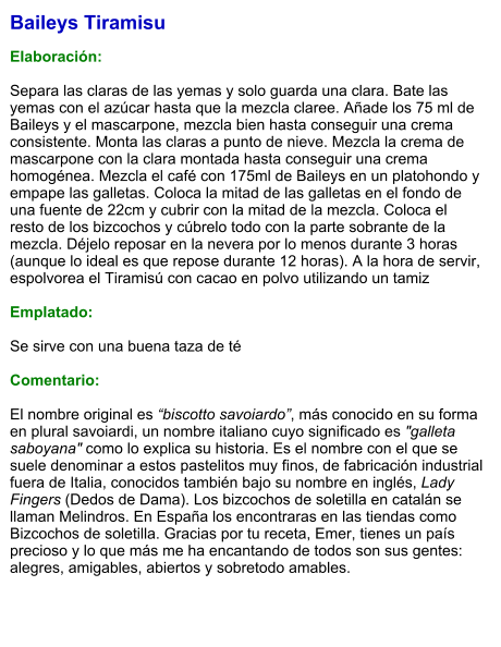 Baileys Tiramisu  Elaboración:  Separa las claras de las yemas y solo guarda una clara. Bate las yemas con el azúcar hasta que la mezcla claree. Añade los 75 ml de Baileys y el mascarpone, mezcla bien hasta conseguir una crema consistente. Monta las claras a punto de nieve. Mezcla la crema de mascarpone con la clara montada hasta conseguir una crema homogénea. Mezcla el café con 175ml de Baileys en un platohondo y empape las galletas. Coloca la mitad de las galletas en el fondo de una fuente de 22cm y cubrir con la mitad de la mezcla. Coloca el resto de los bizcochos y cúbrelo todo con la parte sobrante de la mezcla. Déjelo reposar en la nevera por lo menos durante 3 horas (aunque lo ideal es que repose durante 12 horas). A la hora de servir, espolvorea el Tiramisú con cacao en polvo utilizando un tamiz  Emplatado:  Se sirve con una buena taza de té  Comentario:  El nombre original es “biscotto savoiardo”, más conocido en su forma en plural savoiardi, un nombre italiano cuyo significado es "galleta saboyana" como lo explica su historia. Es el nombre con el que se suele denominar a estos pastelitos muy finos, de fabricación industrial fuera de Italia, conocidos también bajo su nombre en inglés, Lady Fingers (Dedos de Dama). Los bizcochos de soletilla en catalán se llaman Melindros. En España los encontraras en las tiendas como Bizcochos de soletilla. Gracias por tu receta, Emer, tienes un país precioso y lo que más me ha encantando de todos son sus gentes: alegres, amigables, abiertos y sobretodo amables.