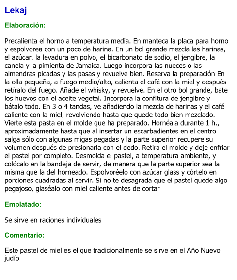 Lekaj   Elaboración:  Precalienta el horno a temperatura media. En manteca la placa para horno y espolvorea con un poco de harina. En un bol grande mezcla las harinas, el azúcar, la levadura en polvo, el bicarbonato de sodio, el jengibre, la canela y la pimienta de Jamaica. Luego incorpora las nueces o las almendras picadas y las pasas y revuelve bien. Reserva la preparación En la olla pequeña, a fuego medio/alto, calienta el café con la miel y después retíralo del fuego. Añade el whisky, y revuelve. En el otro bol grande, bate los huevos con el aceite vegetal. Incorpora la confitura de jengibre y bátalo todo. En 3 o 4 tandas, ve añadiendo la mezcla de harinas y el café caliente con la miel, revolviendo hasta que quede todo bien mezclado. Vierte esta pasta en el molde que ha preparado. Hornéala durante 1 h., aproximadamente hasta que al insertar un escarbadientes en el centro salga sólo con algunas migas pegadas y la parte superior recupere su volumen después de presionarla con el dedo. Retira el molde y deje enfriar el pastel por completo. Desmolda el pastel, a temperatura ambiente, y colócalo en la bandeja de servir, de manera que la parte superior sea la misma que la del horneado. Espolvoréelo con azúcar glass y córtelo en porciones cuadradas al servir. Si no te desagrada que el pastel quede algo pegajoso, glaséalo con miel caliente antes de cortar  Emplatado:  Se sirve en raciones individuales  Comentario:  Este pastel de miel es el que tradicionalmente se sirve en el Año Nuevo judío