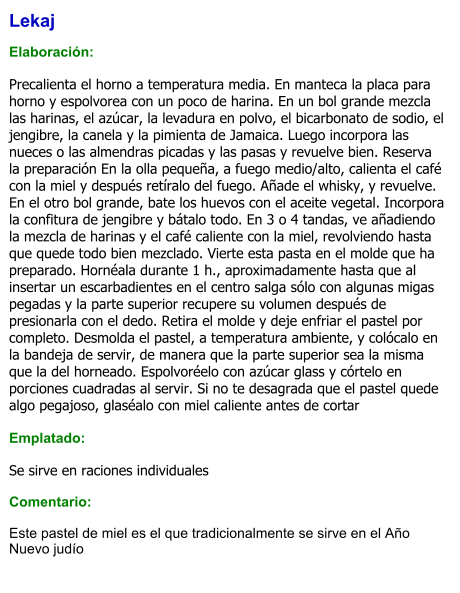 Lekaj   Elaboración:  Precalienta el horno a temperatura media. En manteca la placa para horno y espolvorea con un poco de harina. En un bol grande mezcla las harinas, el azúcar, la levadura en polvo, el bicarbonato de sodio, el jengibre, la canela y la pimienta de Jamaica. Luego incorpora las nueces o las almendras picadas y las pasas y revuelve bien. Reserva la preparación En la olla pequeña, a fuego medio/alto, calienta el café con la miel y después retíralo del fuego. Añade el whisky, y revuelve. En el otro bol grande, bate los huevos con el aceite vegetal. Incorpora la confitura de jengibre y bátalo todo. En 3 o 4 tandas, ve añadiendo la mezcla de harinas y el café caliente con la miel, revolviendo hasta que quede todo bien mezclado. Vierte esta pasta en el molde que ha preparado. Hornéala durante 1 h., aproximadamente hasta que al insertar un escarbadientes en el centro salga sólo con algunas migas pegadas y la parte superior recupere su volumen después de presionarla con el dedo. Retira el molde y deje enfriar el pastel por completo. Desmolda el pastel, a temperatura ambiente, y colócalo en la bandeja de servir, de manera que la parte superior sea la misma que la del horneado. Espolvoréelo con azúcar glass y córtelo en porciones cuadradas al servir. Si no te desagrada que el pastel quede algo pegajoso, glaséalo con miel caliente antes de cortar  Emplatado:  Se sirve en raciones individuales  Comentario:  Este pastel de miel es el que tradicionalmente se sirve en el Año Nuevo judío