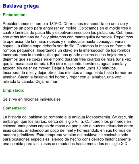 Baklava griega  Elaboración:  Precalentamos el horno a 180º C. Derretimos mantequilla en un cazo y dejamos un poco para engrasar un molde. Colocamos en el molde tres o cuatro láminas de pasta filo y espolvoreamos con los pistachos. Cubrimos con otras láminas de filo y pintamos con mantequilla derretida. Repetimos la operación de la masa, nueces y mantequilla hasta conseguir varias capas. La última capa debería ser de filo. Cortamos la masa en forma de rombos pequeños. Insertamos un clavo en la intersección de los rombos. Incorporamos la mantequilla que nos quede encima de los hojaldres y dejamos que se cueza en el horno durante tres cuartos de hora (una vez que la masa esté dorada). En otro recipiente, hervimos agua, canela y azúcar, sin dejar de mover. Dejar a fuego lento unos 10 minutos. Incorporar la miel y dejar otros dos minutos a fuego lento hasta formar un almíbar. Sacar la baklava del horno y regar con el almíbar, una vez retirada la canela. Dejar enfriar.  Emplatado:  Se sirve en raciones individuales  Comentario:  La historia del baklava se remonta a la antigua Mesopotamia. Se cree, sin embargo, que los asirios, cerca del siglo VII a. C., fueron los primeros en colocar unas pocas capas de masa de pan junto a nueces trituradas entre esas capas, añadiendo un poco de miel y horneándolo en sus hornos de madera primitivos. Esta temprana versión del baklava se cocinaba sólo para ocasiones especiales, siendo de hecho considerado históricamente una comida para las clases acomodadas hasta mediados del siglo XIX.