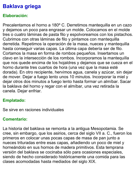 Baklava griega  Elaboración:  Precalentamos el horno a 180º C. Derretimos mantequilla en un cazo y dejamos un poco para engrasar un molde. Colocamos en el molde tres o cuatro láminas de pasta filo y espolvoreamos con los pistachos. Cubrimos con otras láminas de filo y pintamos con mantequilla derretida. Repetimos la operación de la masa, nueces y mantequilla hasta conseguir varias capas. La última capa debería ser de filo. Cortamos la masa en forma de rombos pequeños. Insertamos un clavo en la intersección de los rombos. Incorporamos la mantequilla que nos quede encima de los hojaldres y dejamos que se cueza en el horno durante tres cuartos de hora (una vez que la masa esté dorada). En otro recipiente, hervimos agua, canela y azúcar, sin dejar de mover. Dejar a fuego lento unos 10 minutos. Incorporar la miel y dejar otros dos minutos a fuego lento hasta formar un almíbar. Sacar la baklava del horno y regar con el almíbar, una vez retirada la canela. Dejar enfriar.  Emplatado:  Se sirve en raciones individuales  Comentario:  La historia del baklava se remonta a la antigua Mesopotamia. Se cree, sin embargo, que los asirios, cerca del siglo VII a. C., fueron los primeros en colocar unas pocas capas de masa de pan junto a nueces trituradas entre esas capas, añadiendo un poco de miel y horneándolo en sus hornos de madera primitivos. Esta temprana versión del baklava se cocinaba sólo para ocasiones especiales, siendo de hecho considerado históricamente una comida para las clases acomodadas hasta mediados del siglo XIX.