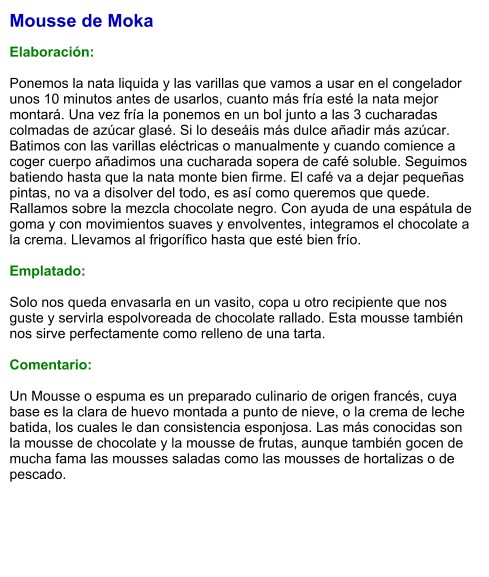 Mousse de Moka  Elaboración:  Ponemos la nata liquida y las varillas que vamos a usar en el congelador unos 10 minutos antes de usarlos, cuanto más fría esté la nata mejor montará. Una vez fría la ponemos en un bol junto a las 3 cucharadas colmadas de azúcar glasé. Si lo deseáis más dulce añadir más azúcar. Batimos con las varillas eléctricas o manualmente y cuando comience a coger cuerpo añadimos una cucharada sopera de café soluble. Seguimos batiendo hasta que la nata monte bien firme. El café va a dejar pequeñas pintas, no va a disolver del todo, es así como queremos que quede. Rallamos sobre la mezcla chocolate negro. Con ayuda de una espátula de goma y con movimientos suaves y envolventes, integramos el chocolate a la crema. Llevamos al frigorífico hasta que esté bien frío.  Emplatado:  Solo nos queda envasarla en un vasito, copa u otro recipiente que nos guste y servirla espolvoreada de chocolate rallado. Esta mousse también nos sirve perfectamente como relleno de una tarta.  Comentario:  Un Mousse o espuma es un preparado culinario de origen francés, cuya base es la clara de huevo montada a punto de nieve, o la crema de leche batida, los cuales le dan consistencia esponjosa. Las más conocidas son la mousse de chocolate y la mousse de frutas, aunque también gocen de mucha fama las mousses saladas como las mousses de hortalizas o de pescado.