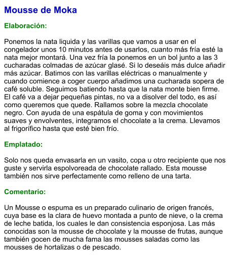Mousse de Moka  Elaboración:  Ponemos la nata liquida y las varillas que vamos a usar en el congelador unos 10 minutos antes de usarlos, cuanto más fría esté la nata mejor montará. Una vez fría la ponemos en un bol junto a las 3 cucharadas colmadas de azúcar glasé. Si lo deseáis más dulce añadir más azúcar. Batimos con las varillas eléctricas o manualmente y cuando comience a coger cuerpo añadimos una cucharada sopera de café soluble. Seguimos batiendo hasta que la nata monte bien firme. El café va a dejar pequeñas pintas, no va a disolver del todo, es así como queremos que quede. Rallamos sobre la mezcla chocolate negro. Con ayuda de una espátula de goma y con movimientos suaves y envolventes, integramos el chocolate a la crema. Llevamos al frigorífico hasta que esté bien frío.  Emplatado:  Solo nos queda envasarla en un vasito, copa u otro recipiente que nos guste y servirla espolvoreada de chocolate rallado. Esta mousse también nos sirve perfectamente como relleno de una tarta.  Comentario:  Un Mousse o espuma es un preparado culinario de origen francés, cuya base es la clara de huevo montada a punto de nieve, o la crema de leche batida, los cuales le dan consistencia esponjosa. Las más conocidas son la mousse de chocolate y la mousse de frutas, aunque también gocen de mucha fama las mousses saladas como las mousses de hortalizas o de pescado.