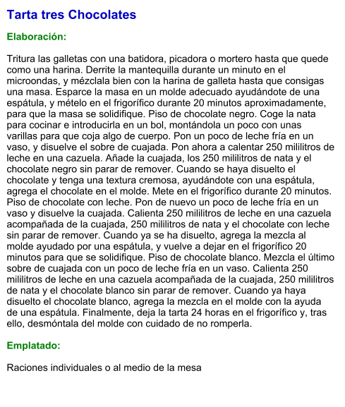 Tarta tres Chocolates  Elaboración:  Tritura las galletas con una batidora, picadora o mortero hasta que quede como una harina. Derrite la mantequilla durante un minuto en el microondas, y mézclala bien con la harina de galleta hasta que consigas una masa. Esparce la masa en un molde adecuado ayudándote de una espátula, y mételo en el frigorífico durante 20 minutos aproximadamente, para que la masa se solidifique. Piso de chocolate negro. Coge la nata para cocinar e introducirla en un bol, montándola un poco con unas varillas para que coja algo de cuerpo. Pon un poco de leche fría en un vaso, y disuelve el sobre de cuajada. Pon ahora a calentar 250 mililitros de leche en una cazuela. Añade la cuajada, los 250 mililitros de nata y el chocolate negro sin parar de remover. Cuando se haya disuelto el chocolate y tenga una textura cremosa, ayudándote con una espátula, agrega el chocolate en el molde. Mete en el frigorífico durante 20 minutos. Piso de chocolate con leche. Pon de nuevo un poco de leche fría en un vaso y disuelve la cuajada. Calienta 250 mililitros de leche en una cazuela acompañada de la cuajada, 250 mililitros de nata y el chocolate con leche sin parar de remover. Cuando ya se ha disuelto, agrega la mezcla al molde ayudado por una espátula, y vuelve a dejar en el frigorífico 20 minutos para que se solidifique. Piso de chocolate blanco. Mezcla el último sobre de cuajada con un poco de leche fría en un vaso. Calienta 250 mililitros de leche en una cazuela acompañada de la cuajada, 250 mililitros de nata y el chocolate blanco sin parar de remover. Cuando ya haya disuelto el chocolate blanco, agrega la mezcla en el molde con la ayuda de una espátula. Finalmente, deja la tarta 24 horas en el frigorífico y, tras ello, desmóntala del molde con cuidado de no romperla.  Emplatado:  Raciones individuales o al medio de la mesa