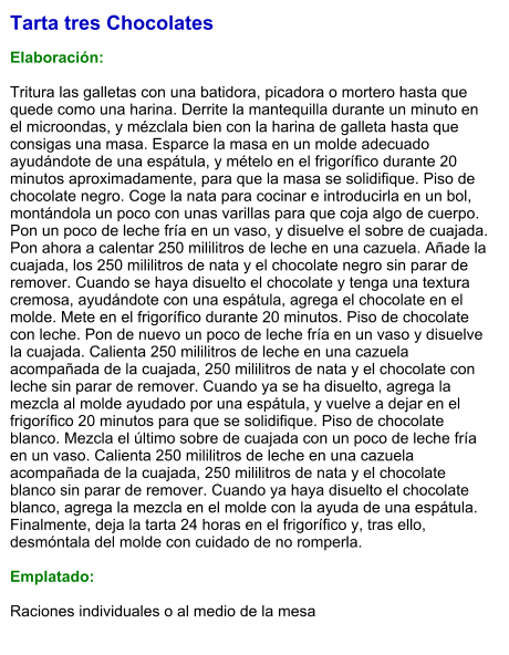Tarta tres Chocolates  Elaboración:  Tritura las galletas con una batidora, picadora o mortero hasta que quede como una harina. Derrite la mantequilla durante un minuto en el microondas, y mézclala bien con la harina de galleta hasta que consigas una masa. Esparce la masa en un molde adecuado ayudándote de una espátula, y mételo en el frigorífico durante 20 minutos aproximadamente, para que la masa se solidifique. Piso de chocolate negro. Coge la nata para cocinar e introducirla en un bol, montándola un poco con unas varillas para que coja algo de cuerpo. Pon un poco de leche fría en un vaso, y disuelve el sobre de cuajada. Pon ahora a calentar 250 mililitros de leche en una cazuela. Añade la cuajada, los 250 mililitros de nata y el chocolate negro sin parar de remover. Cuando se haya disuelto el chocolate y tenga una textura cremosa, ayudándote con una espátula, agrega el chocolate en el molde. Mete en el frigorífico durante 20 minutos. Piso de chocolate con leche. Pon de nuevo un poco de leche fría en un vaso y disuelve la cuajada. Calienta 250 mililitros de leche en una cazuela acompañada de la cuajada, 250 mililitros de nata y el chocolate con leche sin parar de remover. Cuando ya se ha disuelto, agrega la mezcla al molde ayudado por una espátula, y vuelve a dejar en el frigorífico 20 minutos para que se solidifique. Piso de chocolate blanco. Mezcla el último sobre de cuajada con un poco de leche fría en un vaso. Calienta 250 mililitros de leche en una cazuela acompañada de la cuajada, 250 mililitros de nata y el chocolate blanco sin parar de remover. Cuando ya haya disuelto el chocolate blanco, agrega la mezcla en el molde con la ayuda de una espátula. Finalmente, deja la tarta 24 horas en el frigorífico y, tras ello, desmóntala del molde con cuidado de no romperla.  Emplatado:  Raciones individuales o al medio de la mesa
