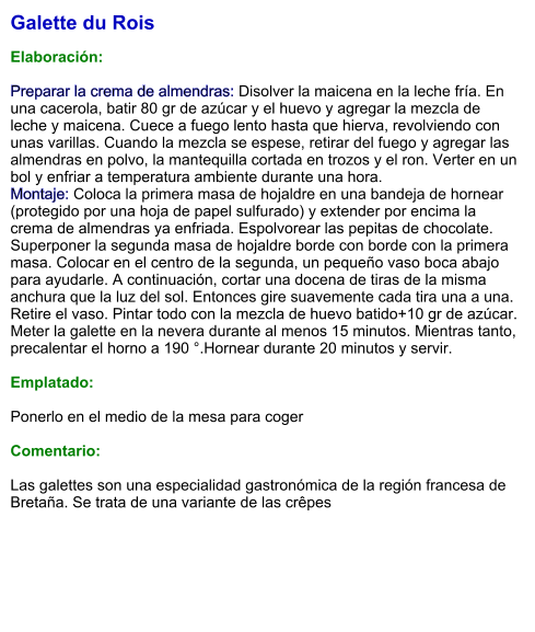 Galette du Rois  Elaboración:  Preparar la crema de almendras: Disolver la maicena en la leche fría. En una cacerola, batir 80 gr de azúcar y el huevo y agregar la mezcla de leche y maicena. Cuece a fuego lento hasta que hierva, revolviendo con unas varillas. Cuando la mezcla se espese, retirar del fuego y agregar las almendras en polvo, la mantequilla cortada en trozos y el ron. Verter en un bol y enfriar a temperatura ambiente durante una hora. Montaje: Coloca la primera masa de hojaldre en una bandeja de hornear (protegido por una hoja de papel sulfurado) y extender por encima la crema de almendras ya enfriada. Espolvorear las pepitas de chocolate. Superponer la segunda masa de hojaldre borde con borde con la primera masa. Colocar en el centro de la segunda, un pequeño vaso boca abajo para ayudarle. A continuación, cortar una docena de tiras de la misma anchura que la luz del sol. Entonces gire suavemente cada tira una a una. Retire el vaso. Pintar todo con la mezcla de huevo batido+10 gr de azúcar. Meter la galette en la nevera durante al menos 15 minutos. Mientras tanto, precalentar el horno a 190 °.Hornear durante 20 minutos y servir.   Emplatado:  Ponerlo en el medio de la mesa para coger  Comentario:  Las galettes son una especialidad gastronómica de la región francesa de Bretaña. Se trata de una variante de las crêpes