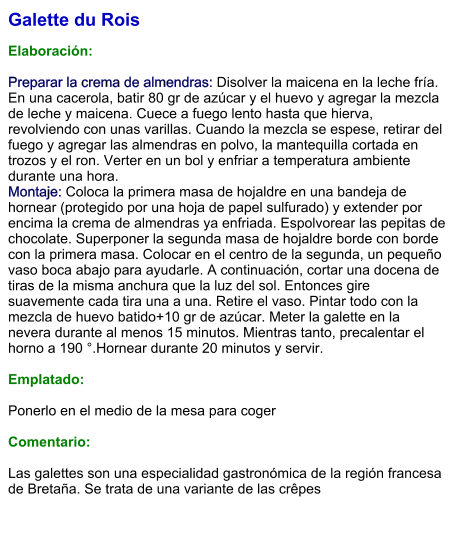 Galette du Rois  Elaboración:  Preparar la crema de almendras: Disolver la maicena en la leche fría. En una cacerola, batir 80 gr de azúcar y el huevo y agregar la mezcla de leche y maicena. Cuece a fuego lento hasta que hierva, revolviendo con unas varillas. Cuando la mezcla se espese, retirar del fuego y agregar las almendras en polvo, la mantequilla cortada en trozos y el ron. Verter en un bol y enfriar a temperatura ambiente durante una hora. Montaje: Coloca la primera masa de hojaldre en una bandeja de hornear (protegido por una hoja de papel sulfurado) y extender por encima la crema de almendras ya enfriada. Espolvorear las pepitas de chocolate. Superponer la segunda masa de hojaldre borde con borde con la primera masa. Colocar en el centro de la segunda, un pequeño vaso boca abajo para ayudarle. A continuación, cortar una docena de tiras de la misma anchura que la luz del sol. Entonces gire suavemente cada tira una a una. Retire el vaso. Pintar todo con la mezcla de huevo batido+10 gr de azúcar. Meter la galette en la nevera durante al menos 15 minutos. Mientras tanto, precalentar el horno a 190 °.Hornear durante 20 minutos y servir.   Emplatado:  Ponerlo en el medio de la mesa para coger  Comentario:  Las galettes son una especialidad gastronómica de la región francesa de Bretaña. Se trata de una variante de las crêpes