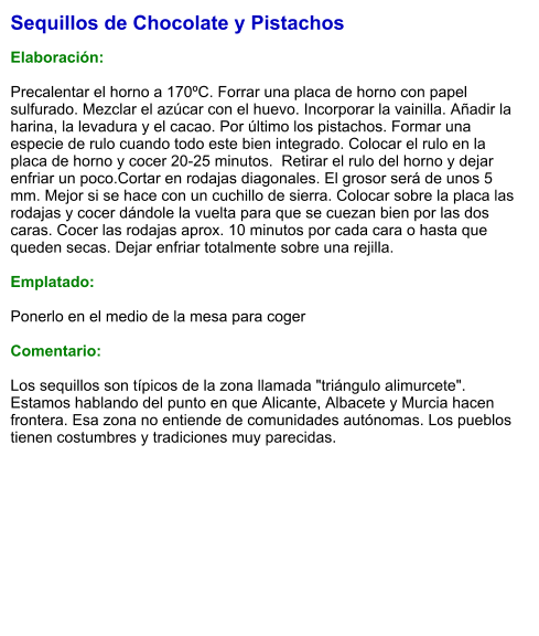 Sequillos de Chocolate y Pistachos  Elaboración:  Precalentar el horno a 170ºC. Forrar una placa de horno con papel sulfurado. Mezclar el azúcar con el huevo. Incorporar la vainilla. Añadir la harina, la levadura y el cacao. Por último los pistachos. Formar una especie de rulo cuando todo este bien integrado. Colocar el rulo en la placa de horno y cocer 20-25 minutos.  Retirar el rulo del horno y dejar enfriar un poco.Cortar en rodajas diagonales. El grosor será de unos 5 mm. Mejor si se hace con un cuchillo de sierra. Colocar sobre la placa las rodajas y cocer dándole la vuelta para que se cuezan bien por las dos caras. Cocer las rodajas aprox. 10 minutos por cada cara o hasta que queden secas. Dejar enfriar totalmente sobre una rejilla.   Emplatado:  Ponerlo en el medio de la mesa para coger  Comentario:  Los sequillos son típicos de la zona llamada "triángulo alimurcete". Estamos hablando del punto en que Alicante, Albacete y Murcia hacen frontera. Esa zona no entiende de comunidades autónomas. Los pueblos tienen costumbres y tradiciones muy parecidas.
