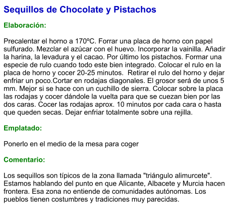 Sequillos de Chocolate y Pistachos  Elaboración:  Precalentar el horno a 170ºC. Forrar una placa de horno con papel sulfurado. Mezclar el azúcar con el huevo. Incorporar la vainilla. Añadir la harina, la levadura y el cacao. Por último los pistachos. Formar una especie de rulo cuando todo este bien integrado. Colocar el rulo en la placa de horno y cocer 20-25 minutos.  Retirar el rulo del horno y dejar enfriar un poco.Cortar en rodajas diagonales. El grosor será de unos 5 mm. Mejor si se hace con un cuchillo de sierra. Colocar sobre la placa las rodajas y cocer dándole la vuelta para que se cuezan bien por las dos caras. Cocer las rodajas aprox. 10 minutos por cada cara o hasta que queden secas. Dejar enfriar totalmente sobre una rejilla.   Emplatado:  Ponerlo en el medio de la mesa para coger  Comentario:  Los sequillos son típicos de la zona llamada "triángulo alimurcete". Estamos hablando del punto en que Alicante, Albacete y Murcia hacen frontera. Esa zona no entiende de comunidades autónomas. Los pueblos tienen costumbres y tradiciones muy parecidas.