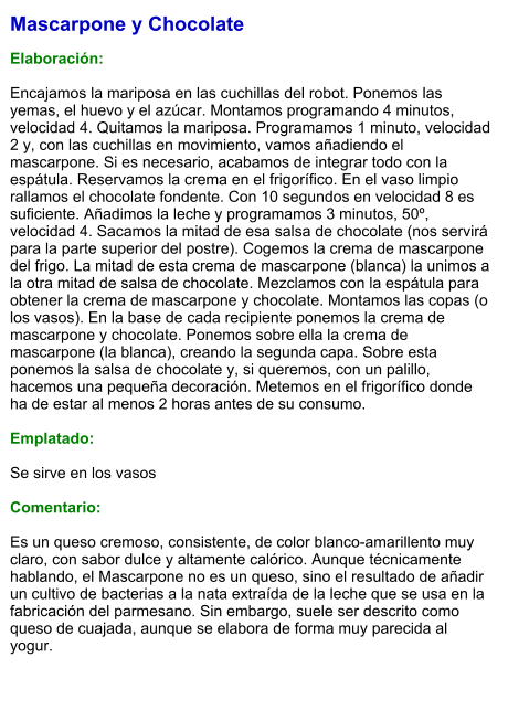 Mascarpone y Chocolate  Elaboración:  Encajamos la mariposa en las cuchillas del robot. Ponemos las yemas, el huevo y el azúcar. Montamos programando 4 minutos, velocidad 4. Quitamos la mariposa. Programamos 1 minuto, velocidad 2 y, con las cuchillas en movimiento, vamos añadiendo el mascarpone. Si es necesario, acabamos de integrar todo con la espátula. Reservamos la crema en el frigorífico. En el vaso limpio rallamos el chocolate fondente. Con 10 segundos en velocidad 8 es suficiente. Añadimos la leche y programamos 3 minutos, 50º, velocidad 4. Sacamos la mitad de esa salsa de chocolate (nos servirá para la parte superior del postre). Cogemos la crema de mascarpone del frigo. La mitad de esta crema de mascarpone (blanca) la unimos a la otra mitad de salsa de chocolate. Mezclamos con la espátula para obtener la crema de mascarpone y chocolate. Montamos las copas (o los vasos). En la base de cada recipiente ponemos la crema de mascarpone y chocolate. Ponemos sobre ella la crema de mascarpone (la blanca), creando la segunda capa. Sobre esta ponemos la salsa de chocolate y, si queremos, con un palillo, hacemos una pequeña decoración. Metemos en el frigorífico donde ha de estar al menos 2 horas antes de su consumo.   Emplatado:  Se sirve en los vasos  Comentario:  Es un queso cremoso, consistente, de color blanco-amarillento muy claro, con sabor dulce y altamente calórico. Aunque técnicamente hablando, el Mascarpone no es un queso, sino el resultado de añadir un cultivo de bacterias a la nata extraída de la leche que se usa en la fabricación del parmesano. Sin embargo, suele ser descrito como queso de cuajada, aunque se elabora de forma muy parecida al yogur.