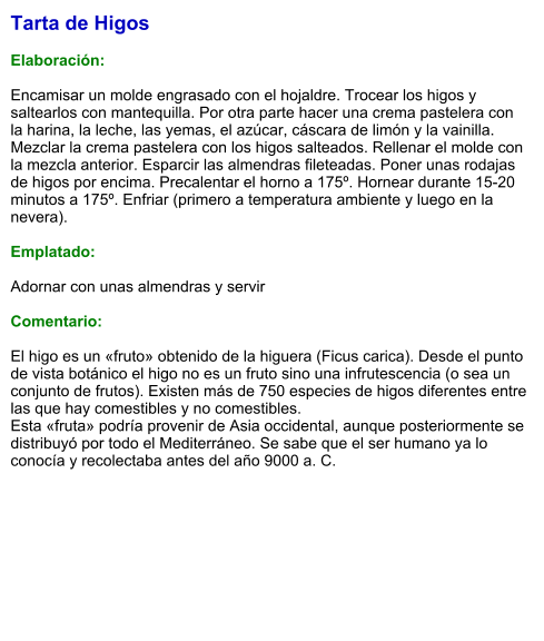 Tarta de Higos  Elaboración:  Encamisar un molde engrasado con el hojaldre. Trocear los higos y saltearlos con mantequilla. Por otra parte hacer una crema pastelera con la harina, la leche, las yemas, el azúcar, cáscara de limón y la vainilla. Mezclar la crema pastelera con los higos salteados. Rellenar el molde con la mezcla anterior. Esparcir las almendras fileteadas. Poner unas rodajas de higos por encima. Precalentar el horno a 175º. Hornear durante 15-20 minutos a 175º. Enfriar (primero a temperatura ambiente y luego en la nevera).  Emplatado:  Adornar con unas almendras y servir  Comentario:  El higo es un «fruto» obtenido de la higuera (Ficus carica). Desde el punto de vista botánico el higo no es un fruto sino una infrutescencia (o sea un conjunto de frutos). Existen más de 750 especies de higos diferentes entre las que hay comestibles y no comestibles. Esta «fruta» podría provenir de Asia occidental, aunque posteriormente se distribuyó por todo el Mediterráneo. Se sabe que el ser humano ya lo conocía y recolectaba antes del año 9000 a. C.