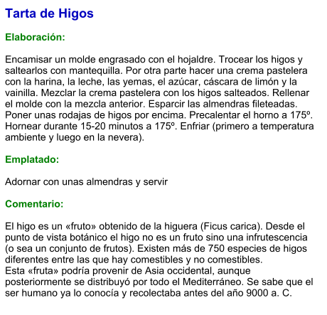 Tarta de Higos  Elaboración:  Encamisar un molde engrasado con el hojaldre. Trocear los higos y saltearlos con mantequilla. Por otra parte hacer una crema pastelera con la harina, la leche, las yemas, el azúcar, cáscara de limón y la vainilla. Mezclar la crema pastelera con los higos salteados. Rellenar el molde con la mezcla anterior. Esparcir las almendras fileteadas. Poner unas rodajas de higos por encima. Precalentar el horno a 175º. Hornear durante 15-20 minutos a 175º. Enfriar (primero a temperatura ambiente y luego en la nevera).  Emplatado:  Adornar con unas almendras y servir  Comentario:  El higo es un «fruto» obtenido de la higuera (Ficus carica). Desde el punto de vista botánico el higo no es un fruto sino una infrutescencia (o sea un conjunto de frutos). Existen más de 750 especies de higos diferentes entre las que hay comestibles y no comestibles. Esta «fruta» podría provenir de Asia occidental, aunque posteriormente se distribuyó por todo el Mediterráneo. Se sabe que el ser humano ya lo conocía y recolectaba antes del año 9000 a. C.