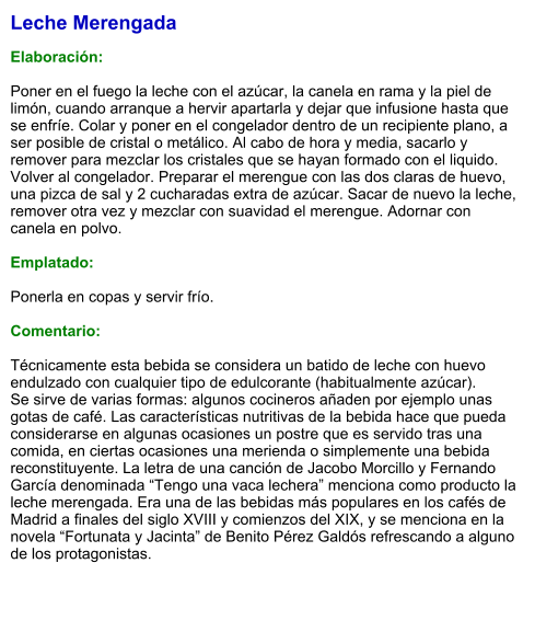 Leche Merengada  Elaboración:  Poner en el fuego la leche con el azúcar, la canela en rama y la piel de limón, cuando arranque a hervir apartarla y dejar que infusione hasta que se enfríe. Colar y poner en el congelador dentro de un recipiente plano, a ser posible de cristal o metálico. Al cabo de hora y media, sacarlo y remover para mezclar los cristales que se hayan formado con el liquido. Volver al congelador. Preparar el merengue con las dos claras de huevo, una pizca de sal y 2 cucharadas extra de azúcar. Sacar de nuevo la leche, remover otra vez y mezclar con suavidad el merengue. Adornar con canela en polvo.  Emplatado:  Ponerla en copas y servir frío.  Comentario:  Técnicamente esta bebida se considera un batido de leche con huevo endulzado con cualquier tipo de edulcorante (habitualmente azúcar). Se sirve de varias formas: algunos cocineros añaden por ejemplo unas gotas de café. Las características nutritivas de la bebida hace que pueda considerarse en algunas ocasiones un postre que es servido tras una comida, en ciertas ocasiones una merienda o simplemente una bebida reconstituyente. La letra de una canción de Jacobo Morcillo y Fernando García denominada “Tengo una vaca lechera” menciona como producto la leche merengada. Era una de las bebidas más populares en los cafés de Madrid a finales del siglo XVIII y comienzos del XIX, y se menciona en la novela “Fortunata y Jacinta” de Benito Pérez Galdós refrescando a alguno de los protagonistas.