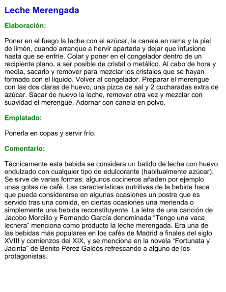 Leche Merengada  Elaboración:  Poner en el fuego la leche con el azúcar, la canela en rama y la piel de limón, cuando arranque a hervir apartarla y dejar que infusione hasta que se enfríe. Colar y poner en el congelador dentro de un recipiente plano, a ser posible de cristal o metálico. Al cabo de hora y media, sacarlo y remover para mezclar los cristales que se hayan formado con el liquido. Volver al congelador. Preparar el merengue con las dos claras de huevo, una pizca de sal y 2 cucharadas extra de azúcar. Sacar de nuevo la leche, remover otra vez y mezclar con suavidad el merengue. Adornar con canela en polvo.  Emplatado:  Ponerla en copas y servir frío.  Comentario:  Técnicamente esta bebida se considera un batido de leche con huevo endulzado con cualquier tipo de edulcorante (habitualmente azúcar). Se sirve de varias formas: algunos cocineros añaden por ejemplo unas gotas de café. Las características nutritivas de la bebida hace que pueda considerarse en algunas ocasiones un postre que es servido tras una comida, en ciertas ocasiones una merienda o simplemente una bebida reconstituyente. La letra de una canción de Jacobo Morcillo y Fernando García denominada “Tengo una vaca lechera” menciona como producto la leche merengada. Era una de las bebidas más populares en los cafés de Madrid a finales del siglo XVIII y comienzos del XIX, y se menciona en la novela “Fortunata y Jacinta” de Benito Pérez Galdós refrescando a alguno de los protagonistas.