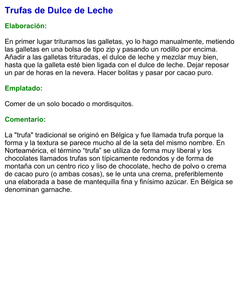 Trufas de Dulce de Leche  Elaboración:  En primer lugar trituramos las galletas, yo lo hago manualmente, metiendo las galletas en una bolsa de tipo zip y pasando un rodillo por encima. Añadir a las galletas trituradas, el dulce de leche y mezclar muy bien, hasta que la galleta esté bien ligada con el dulce de leche. Dejar reposar un par de horas en la nevera. Hacer bolitas y pasar por cacao puro.   Emplatado:  Comer de un solo bocado o mordisquitos.  Comentario:  La "trufa" tradicional se originó en Bélgica y fue llamada trufa porque la forma y la textura se parece mucho al de la seta del mismo nombre. En Norteamérica, el término “trufa” se utiliza de forma muy liberal y los chocolates llamados trufas son típicamente redondos y de forma de montaña con un centro rico y liso de chocolate, hecho de polvo o crema de cacao puro (o ambas cosas), se le unta una crema, preferiblemente una elaborada a base de mantequilla fina y finísimo azúcar. En Bélgica se denominan garnache.