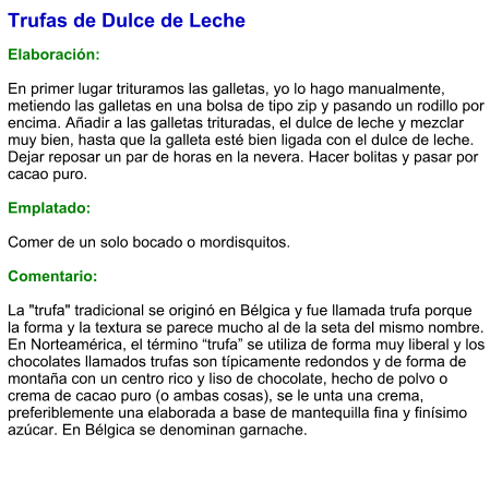 Trufas de Dulce de Leche  Elaboración:  En primer lugar trituramos las galletas, yo lo hago manualmente, metiendo las galletas en una bolsa de tipo zip y pasando un rodillo por encima. Añadir a las galletas trituradas, el dulce de leche y mezclar muy bien, hasta que la galleta esté bien ligada con el dulce de leche. Dejar reposar un par de horas en la nevera. Hacer bolitas y pasar por cacao puro.   Emplatado:  Comer de un solo bocado o mordisquitos.  Comentario:  La "trufa" tradicional se originó en Bélgica y fue llamada trufa porque la forma y la textura se parece mucho al de la seta del mismo nombre. En Norteamérica, el término “trufa” se utiliza de forma muy liberal y los chocolates llamados trufas son típicamente redondos y de forma de montaña con un centro rico y liso de chocolate, hecho de polvo o crema de cacao puro (o ambas cosas), se le unta una crema, preferiblemente una elaborada a base de mantequilla fina y finísimo azúcar. En Bélgica se denominan garnache.