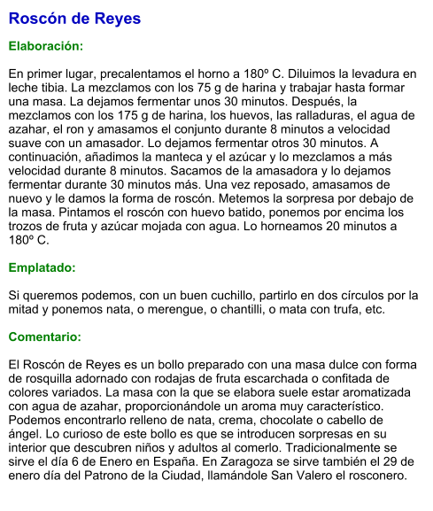 Roscón de Reyes  Elaboración:  En primer lugar, precalentamos el horno a 180º C. Diluimos la levadura en leche tibia. La mezclamos con los 75 g de harina y trabajar hasta formar una masa. La dejamos fermentar unos 30 minutos. Después, la mezclamos con los 175 g de harina, los huevos, las ralladuras, el agua de azahar, el ron y amasamos el conjunto durante 8 minutos a velocidad suave con un amasador. Lo dejamos fermentar otros 30 minutos. A continuación, añadimos la manteca y el azúcar y lo mezclamos a más velocidad durante 8 minutos. Sacamos de la amasadora y lo dejamos fermentar durante 30 minutos más. Una vez reposado, amasamos de nuevo y le damos la forma de roscón. Metemos la sorpresa por debajo de la masa. Pintamos el roscón con huevo batido, ponemos por encima los trozos de fruta y azúcar mojada con agua. Lo horneamos 20 minutos a 180º C.  Emplatado:  Si queremos podemos, con un buen cuchillo, partirlo en dos círculos por la mitad y ponemos nata, o merengue, o chantilli, o mata con trufa, etc.  Comentario:  El Roscón de Reyes es un bollo preparado con una masa dulce con forma de rosquilla adornado con rodajas de fruta escarchada o confitada de colores variados. La masa con la que se elabora suele estar aromatizada con agua de azahar, proporcionándole un aroma muy característico. Podemos encontrarlo relleno de nata, crema, chocolate o cabello de ángel. Lo curioso de este bollo es que se introducen sorpresas en su interior que descubren niños y adultos al comerlo. Tradicionalmente se sirve el día 6 de Enero en España. En Zaragoza se sirve también el 29 de enero día del Patrono de la Ciudad, llamándole San Valero el rosconero.