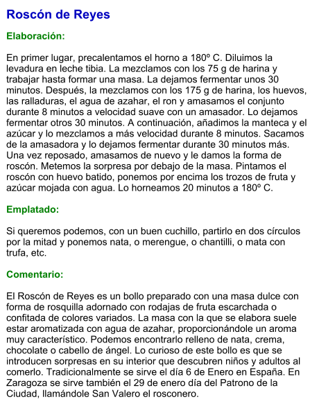 Roscón de Reyes  Elaboración:  En primer lugar, precalentamos el horno a 180º C. Diluimos la levadura en leche tibia. La mezclamos con los 75 g de harina y trabajar hasta formar una masa. La dejamos fermentar unos 30 minutos. Después, la mezclamos con los 175 g de harina, los huevos, las ralladuras, el agua de azahar, el ron y amasamos el conjunto durante 8 minutos a velocidad suave con un amasador. Lo dejamos fermentar otros 30 minutos. A continuación, añadimos la manteca y el azúcar y lo mezclamos a más velocidad durante 8 minutos. Sacamos de la amasadora y lo dejamos fermentar durante 30 minutos más. Una vez reposado, amasamos de nuevo y le damos la forma de roscón. Metemos la sorpresa por debajo de la masa. Pintamos el roscón con huevo batido, ponemos por encima los trozos de fruta y azúcar mojada con agua. Lo horneamos 20 minutos a 180º C.  Emplatado:  Si queremos podemos, con un buen cuchillo, partirlo en dos círculos por la mitad y ponemos nata, o merengue, o chantilli, o mata con trufa, etc.  Comentario:  El Roscón de Reyes es un bollo preparado con una masa dulce con forma de rosquilla adornado con rodajas de fruta escarchada o confitada de colores variados. La masa con la que se elabora suele estar aromatizada con agua de azahar, proporcionándole un aroma muy característico. Podemos encontrarlo relleno de nata, crema, chocolate o cabello de ángel. Lo curioso de este bollo es que se introducen sorpresas en su interior que descubren niños y adultos al comerlo. Tradicionalmente se sirve el día 6 de Enero en España. En Zaragoza se sirve también el 29 de enero día del Patrono de la Ciudad, llamándole San Valero el rosconero.