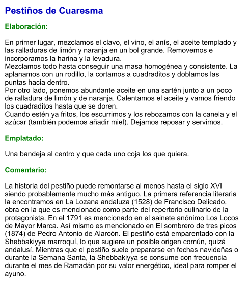 Pestiños de Cuaresma  Elaboración:  En primer lugar, mezclamos el clavo, el vino, el anís, el aceite templado y las ralladuras de limón y naranja en un bol grande. Removemos e incorporamos la harina y la levadura.  Mezclamos todo hasta conseguir una masa homogénea y consistente. La aplanamos con un rodillo, la cortamos a cuadraditos y doblamos las puntas hacia dentro.  Por otro lado, ponemos abundante aceite en una sartén junto a un poco de ralladura de limón y de naranja. Calentamos el aceite y vamos friendo los cuadraditos hasta que se doren.  Cuando estén ya fritos, los escurrimos y los rebozamos con la canela y el azúcar (también podemos añadir miel). Dejamos reposar y servimos.  Emplatado:  Una bandeja al centro y que cada uno coja los que quiera.  Comentario:  La historia del pestiño puede remontarse al menos hasta el siglo XVI siendo probablemente mucho más antiguo. La primera referencia literaria la encontramos en La Lozana andaluza (1528) de Francisco Delicado, obra en la que es mencionado como parte del repertorio culinario de la protagonista. En el 1791 es mencionado en el sainete anónimo Los Locos de Mayor Marca. Así mismo es mencionado en El sombrero de tres picos (1874) de Pedro Antonio de Alarcón. El pestiño está emparentado con la Shebbakiyya marroquí, lo que sugiere un posible origen común, quizá andalusí. Mientras que el pestiño suele prepararse en fechas navideñas o durante la Semana Santa, la Shebbakiyya se consume con frecuencia durante el mes de Ramadán por su valor energético, ideal para romper el ayuno.