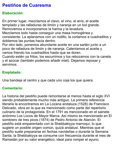 Pestiños de Cuaresma  Elaboración:  En primer lugar, mezclamos el clavo, el vino, el anís, el aceite templado y las ralladuras de limón y naranja en un bol grande. Removemos e incorporamos la harina y la levadura.  Mezclamos todo hasta conseguir una masa homogénea y consistente. La aplanamos con un rodillo, la cortamos a cuadraditos y doblamos las puntas hacia dentro.  Por otro lado, ponemos abundante aceite en una sartén junto a un poco de ralladura de limón y de naranja. Calentamos el aceite y vamos friendo los cuadraditos hasta que se doren.  Cuando estén ya fritos, los escurrimos y los rebozamos con la canela y el azúcar (también podemos añadir miel). Dejamos reposar y servimos.  Emplatado:  Una bandeja al centro y que cada uno coja los que quiera.  Comentario:  La historia del pestiño puede remontarse al menos hasta el siglo XVI siendo probablemente mucho más antiguo. La primera referencia literaria la encontramos en La Lozana andaluza (1528) de Francisco Delicado, obra en la que es mencionado como parte del repertorio culinario de la protagonista. En el 1791 es mencionado en el sainete anónimo Los Locos de Mayor Marca. Así mismo es mencionado en El sombrero de tres picos (1874) de Pedro Antonio de Alarcón. El pestiño está emparentado con la Shebbakiyya marroquí, lo que sugiere un posible origen común, quizá andalusí. Mientras que el pestiño suele prepararse en fechas navideñas o durante la Semana Santa, la Shebbakiyya se consume con frecuencia durante el mes de Ramadán por su valor energético, ideal para romper el ayuno.