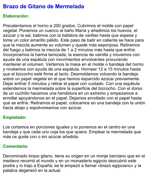 Brazo de Gitano de Mermelada  Elaboración:  Precalentamos el horno a 200 grados. Cubrimos el molde con papel vegetal. Ponemos un cuenco al baño María y añadimos los huevos, el azúcar y la sal, batimos con la batidora de varillas hasta que espese y tome un color amarillo pálido. Este paso de batir en caliente se hace para que la mezcla aumente su volumen y quede más esponjosa. Retiramos del fuego y batimos la mezcla de 1 a 2 minutos más hasta que enfríe. Incorporamos la harina tamizada, la esencia de vainilla y movemos con ayuda de una espátula con movimientos envolventes procurando mantener el volumen. Vertemos la masa en el molde o bandeja del horno y nivelamos con ayuda de una espátula. Hornear 12 a 15 minutos hasta que el bizcocho esté firme al tacto. Desmoldamos volcando la bandeja sobre un papel vegetal en el que hemos esparcido azúcar previamente. Dejar enfriar 5 minutos y retirar el papel con cuidado. Con una espátula extendemos la mermelada sobre la superficie del bizcocho. Con el dorso de un cuchillo hacemos una hendidura en un extremo y empezamos a enrollar apoyándonos en el papel. Dejamos enrollado con el papel hasta que se enfríe. Retiramos el papel, colocamos en una bandeja con la unión hacia abajo y espolvoreamos con azúcar.  Emplatado:  Los cortamos en porciones iguales y lo ponemos en el centro en una bandeja y que cada uno coja los que quiera. Emplear la mermelada que más os guste con o sin azúcar añadida.  Comentario:  Denominado brazo gitano, tiene su origen en un monje berciano que en el medievo recorrió el mundo y en un monasterio egipcio descubrió este postre y lo trajo a España; se le empezó a llamar «brazo egipciano» y la palabra degeneró en la actual.