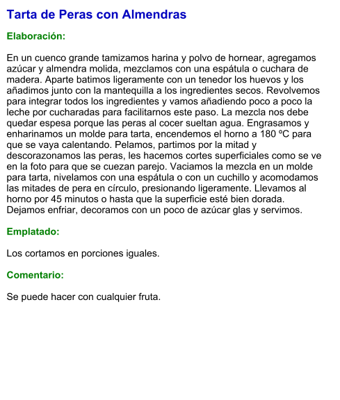 Tarta de Peras con Almendras  Elaboración:  En un cuenco grande tamizamos harina y polvo de hornear, agregamos azúcar y almendra molida, mezclamos con una espátula o cuchara de madera. Aparte batimos ligeramente con un tenedor los huevos y los añadimos junto con la mantequilla a los ingredientes secos. Revolvemos para integrar todos los ingredientes y vamos añadiendo poco a poco la leche por cucharadas para facilitarnos este paso. La mezcla nos debe quedar espesa porque las peras al cocer sueltan agua. Engrasamos y enharinamos un molde para tarta, encendemos el horno a 180 ºC para que se vaya calentando. Pelamos, partimos por la mitad y descorazonamos las peras, les hacemos cortes superficiales como se ve en la foto para que se cuezan parejo. Vaciamos la mezcla en un molde para tarta, nivelamos con una espátula o con un cuchillo y acomodamos las mitades de pera en círculo, presionando ligeramente. Llevamos al horno por 45 minutos o hasta que la superficie esté bien dorada. Dejamos enfriar, decoramos con un poco de azúcar glas y servimos.  Emplatado:  Los cortamos en porciones iguales.  Comentario:  Se puede hacer con cualquier fruta.