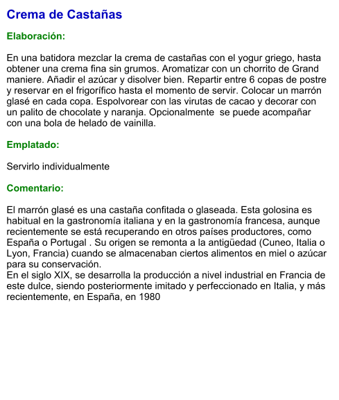 Crema de Castañas  Elaboración:  En una batidora mezclar la crema de castañas con el yogur griego, hasta obtener una crema fina sin grumos. Aromatizar con un chorrito de Grand maniere. Añadir el azúcar y disolver bien. Repartir entre 6 copas de postre y reservar en el frigorífico hasta el momento de servir. Colocar un marrón glasé en cada copa. Espolvorear con las virutas de cacao y decorar con un palito de chocolate y naranja. Opcionalmente  se puede acompañar con una bola de helado de vainilla.  Emplatado:  Servirlo individualmente   Comentario:  El marrón glasé es una castaña confitada o glaseada. Esta golosina es habitual en la gastronomía italiana y en la gastronomía francesa, aunque recientemente se está recuperando en otros países productores, como España o Portugal . Su origen se remonta a la antigüedad (Cuneo, Italia o Lyon, Francia) cuando se almacenaban ciertos alimentos en miel o azúcar para su conservación. En el siglo XIX, se desarrolla la producción a nivel industrial en Francia de este dulce, siendo posteriormente imitado y perfeccionado en Italia, y más recientemente, en España, en 1980